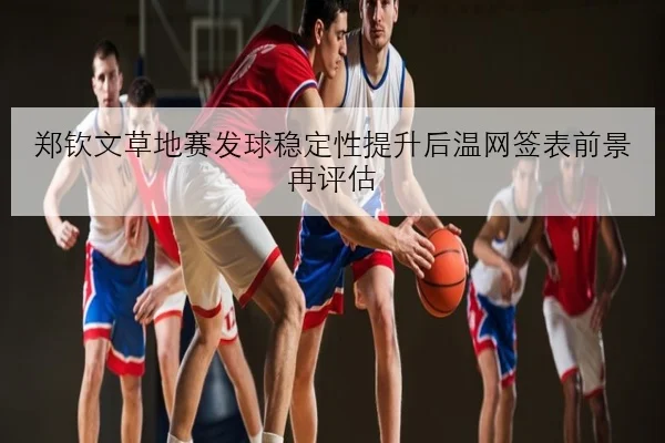郑钦文草地赛发球稳定性提升后温网签表前景再评估
